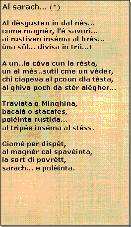 Casella di testo: Al sarach (*)Al dsgusten in dal nscome magnr, l' savori ai rustiven insma al brsna sl divisa in trii!A un..la cva cun la rsta,un al ms..sutil cme un vder,chi ciapeva al pcoun dla tsta,al ghiva poch da str algherTraviata o Minghina,bacal o stacafes,polinta rustidaal tripe insma al stss.Ciam per dispt,al magnr cal spavinta,la sort di povrtt,sarach e polinta.