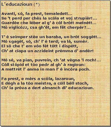 Casella di testo: L'educazioun (*)Avanti, s, fa prest, temaledettSe 't perd per chs la scla et voj strupir!...Guarde che lber al g'  cl brtt melnttMō vigliczz, csa gh't, em ft cherpr?...T'  seimper ste un baraba, un brt soggttM sgagt, s, ch' l'  terd; va l, sumr.El s che t' em vo ft ttt i disptt,Ch' at ciapa un azzideint prmma d' andr!M s, va pian, puvrein, ch 'at vgna 'l roch!...Cll stpid et to pedr al gh'  ragioun:A mettrt l' anma in man l'  incra poch.Fa prest, e mrs a scla, lazaroun,E dgh a la to meistra, a cll bll stoch,Ch' la prva a dert almanch dl' educazioun.