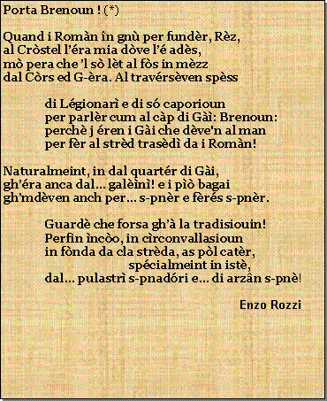 Casella di testo: Porta Brenoun ! (*)Quand i Romn n gn per fundr, Rz,al Crstel lra mia dve l ads,m pera che l s lt al fs in mzzdal Crs ed G-ra. Al travrsven spssdi Lgionar e di s caporiounper parlr cum al cp di G: Brenoun:perch j ren i Gi che dve'n al manper fr al strd trasd da i Romn!Naturalmeint, in dal quartr di Gi,ghra anca dal... galn! e i p bagaighmdven anch per... s-pnr e frs s-pnr.Guard che forsa gh la tradisiouin!Perfin nco, in crconvallasiounin fnda da cla strda, as pl catr,spcialmeint in ist,dal pulastr s-pnadri e... di arzn s-pn!                                                           Enzo Rozzi 