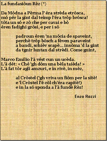 Casella di testo: La fundasiun Rz (*)Da Mdna a Prma l' ra strda etrsca,m pr la gnt dal temp lra trp brsca!tta un s e z che per cavai e bren fadighi grsi, e per i spadroun ren na mcia de spaveint,perch trp bsch a fven paraveinta bandi, schiv scap... insma d la gintda tgnir luntan dal strdi. Come gnint,Marco Emilio l vst cun un ucda.L dt:  Ch gh dm una bla taida! L fat tr agli amzuri, e n riv, in mz,al Crstel (gh vriva un fim per la st!e l Crstel l' cl chra capit!)e in la s sponda a l fund Rz!                                                    Enzo Rozzi 