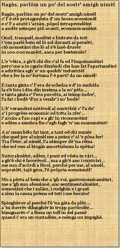 Casella di testo: Rags, parlm un po' del nostr' amigh nimlRags, parlm un po' del nostr' amigh nimlc' l'  st protagonsta d' un boom ecessionle c' l' a aiut i 'arzn, ppol intraprendinta andr seimper pi avanti, economicamint.Omil, tranqul, modst e bistrate da totti 'om parl bein ed l sol davanti ai perstt,ci nonostnt che l al s' las druvrin 100.000 manri, anca per bestemir!L'e 'vira, a gh' chi dis c'al fa ed l'inquinamintpero' me a in cgns dimndi che han fat l'apartaminte adiritra agh' e' un quelch' industrilche a fer la so' fortuna l'  parti' da un niml!E tanta ginta c' l' era de schelza e d' in suchlala s' fata i din-din insma a la so' pla...e tanta ginta c' l'era puvrta, ai teimp indre',l'a fat i bud 'd'or a vendr' i so' bud!L'' veramint notvoil al contribt c' l'a de'a' i progrss economic ed totta la zite'...i' arzn a l'an cap e a gh' in riconoscinte adss a sembra fin c'agh fagh 'n' un monumint!A n' omm blo fat tant, a tant ed chi sumrche quel per al niml me a peins c' al 's psa fer!Tra l'ter, al niml, l'a simper d 'na risache sol cun al biogs amortizmm la spisa!Naturalmint, adss, i punt ed vsta in vri...a gh' chi  favorvol... ma a gh' anc i cuntrri...me sun d'acrdi a frel, perch per me, al niml,soprattt, taj gros, l' prpria ecessionl!Mo a prta al bein che a 'gh voi, gastronomicamint,me a 'gh sun afession, anc sentimentalmint,nonostnt che i salm, i cudghn e i grasa sen la causa prma ed tott i me berzo!Spieghrov al perch l' 'na gta da plr...a 'm duvrv dilunghr in tropp particolr...bisugnarv c' a fssa un toff in del passquand i' era un cuntadin, e mnga un impigh.