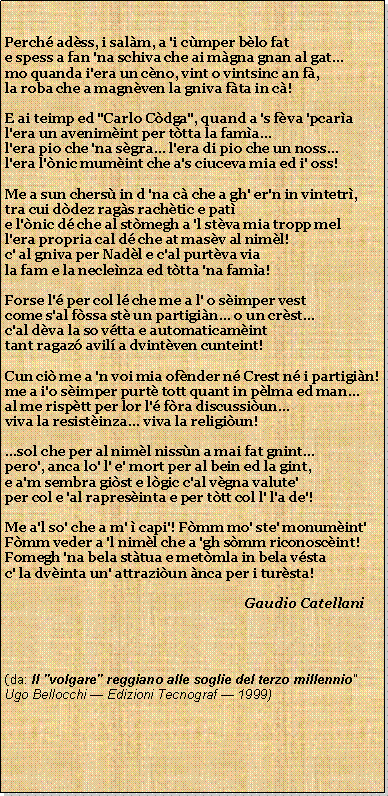 Casella di testo: Perch adss, i salm, a 'i cmper blo fate spess a fan 'na schiva che ai mgna gnan al gatmo quanda i'era un cno, vint o vintsinc an f,la roba che a magnven la gniva fta in c!E ai teimp ed "Carlo Cdga", quand a 's fva 'pcaral'era un avenimint per ttta la fama...l'era pio che 'na sgra... l'era di pio che un noss...l'era l'nic mumint che a's ciuceva mia ed i' oss!Me a sun chers in d 'na c che a gh' er'n in vintetr,tra cui ddez rags rachtic e pate l'nic d che al stmegh a 'l stva mia tropp mell'era propria cal d che at masv al niml!c' al gniva per Nadl e c'al purtva viala fam e la neclenza ed ttta 'na fama!Forse l' per col l che me a l' o simper vestcome s'al fssa st un partigin... o un crst...c'al dva la so vtta e automaticaminttant ragaz avil a dvintven cunteint!Cun ci me a 'n voi mia ofnder n Crest n i partigin!me a i'o simper purt tott quant in plma ed man...al me risptt per lor l' fra discussiun...viva la resistinza... viva la religiun!...sol che per al niml nissn a mai fat gnint...pero', anca lo' l' e' mort per al bein ed la gint,e a'm sembra gist e lgic c'al vgna valute'per col e 'al rapresinta e per ttt col l' l'a de'!Me a'l so' che a m'  capi'! Fmm mo' ste' monumint'Fmm veder a 'l niml che a 'gh smm riconoscint!Fomegh 'na bela sttua e metmla in bela vstac' la dvinta un' attraziun nca per i tursta!                                                                       Gaudio Catellani(da: Il "volgare" reggiano alle soglie del terzo millennio"Ugo Bellocchi  Edizioni Tecnograf  1999)