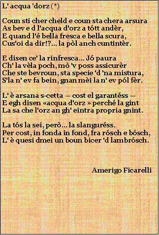 Casella di testo: L' acqua dorz (*)Coun sti cher cheld e coun sta chera arsuraAs bev e d l'acqua d'orz a ttt andr,E quand l' bella fresca e bella scura,Cus'oi da dir!?... la pl anch cuntintr.E disen ce' la rinfresca... J pauraCh' la vla poch, m 'v poss assicurrChe ste bevroun, sta specie 'd 'na mistura,S'la n' ev fa bein, gnan mi la n' ev pl fr.L'  arsana s-cetta  cost el garantss E egh disen acqua d'orz  perch la gintLa sa che l'orz an gh' eintra propria gnint.La ts la sei, per... la slangurss.Per cost, in fonda in fond, fra rsch e bsch,L'  quesi dmei un boun bicer 'd lambrsch.                                                      Amerigo Ficarelli