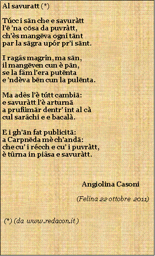 Casella di testo: Al savuratt (*)Tcc i sān che e savurttlē na cōsa da puvrtt,chs mangēva ogni tāntpar la sāgra upr pri sānt.I rags magrn, ma sān,il mangēven cun  pān,se la fm lera putēntae ndva bēn cun la pulēnta.Ma ads l ttt cambiā:e savurtt l arturnāa prufmār dentr int al ccul sarchi e e bacal.E i ghān fat publicitā:a Carpnēda m chandā:che cu i rcch e cu i puvrtt, trna in pisa e savurtt.                                                Angiolina Casoni                                                                                          (Felina 22 ottobre  2011)         (*) (da  www.redacon.it )