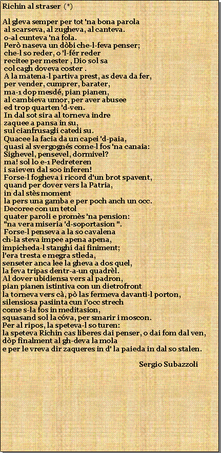 Casella di testo: Richin al straser  (*)Al gleva semper per tot 'na bona parola      al scarseva, al zugheva, al canteva.             o-al cunteva 'na fola.                           Per naseva un dbi che-l-feva penser; che-l so reder, o 'l-fr reder recitee per mester , Dio sol sa col cagh doveva coster . A la matena-l partiva prest, as deva da fer, per vender, cumprer, barater, ma-1 dop mesd, pian pianen, al cambieva umor, per aver abusee ed trop quarten 'd-ven. In dal sot sira al torneva indre zaquee a pansa in su, sul cianfrusagli catedi su. Quacee la facia da un capei 'd-paia, quasi al svergogns come-l fos 'na canaia: Sighevel, pensevel, dormivel?  ma! sol lo e-1 Pedreteren i saieven dal soo inferen! Forse-l fogheva i ricord d'un brot spavent, quand per dover vers la Patria, in dal sts moment la pers una gamba e per poch anch un occ. Decoree con un tetol quater paroli e proms 'na pension: "na vera miseria 'd-soportasion ". Forse-l penseva a la so cavalenach-la steva impee apena apena,impicheda-l stanghi dai finiment;l'era tresta e megra stleda,senseter anca lee la gheva a dos quel,la feva tripas dentr-a-un quadrl.Al dover ubidiensa vers al padron,pian pianen istintiva con un dietrofrontla torneva vers c, p las fermeva davanti-l porton,silensiosa pasiinta cun i'occ strechcome s-la fos in meditasion,squasand sol la cva, per smarir i moscon.Per al ripos, la speteva-l so turen:la speteva Richin cas liberes dai penser, o dai fom dal ven,dp fnalment al gh-deva la molae per le vreva dir zaqueres in d' la paieda in dal so stalen.                                                                               Sergio Subazzoli                        