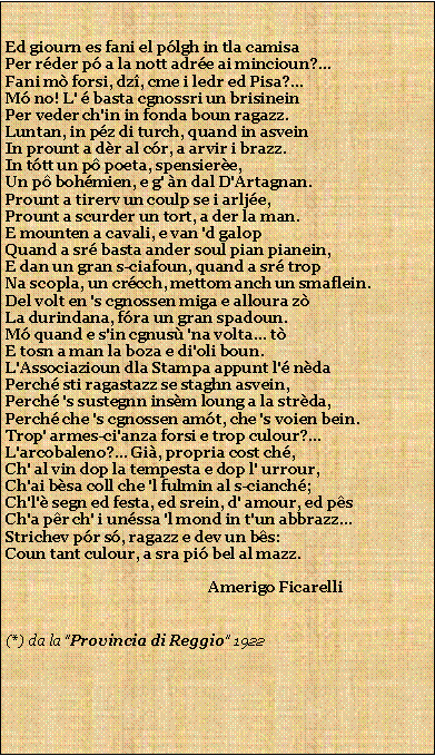 Casella di testo: Ed giourn es fani el plgh in tla camisaPer rder p a la nott adre ai mincioun?...Fani m forsi, dz, cme i ledr ed Pisa?...M no! L'  basta cgnossri un brisineinPer veder ch'in in fonda boun ragazz.Luntan, in pz di turch, quand in asveinIn prount a dr al cr, a arvir i brazz.In ttt un p poeta, spensiere,Un p bohmien, e g' n dal D'Artagnan.Prount a tirerv un coulp se i arlje,Prount a scurder un tort, a der la man.E mounten a cavali, e van 'd galopQuand a sr basta ander soul pian pianein,E dan un gran s-ciafoun, quand a sr tropNa scopla, un crcch, mettom anch un smaflein.Del volt en 's cgnossen miga e alloura zLa durindana, fra un gran spadoun.M quand e s'in cgnus 'na volta... tE tosn a man la boza e di'oli boun.L'Associazioun dla Stampa appunt l' ndaPerch sti ragastazz se staghn asvein,Perch 's sustegnn insm loung a la strda,Perch che 's cgnossen amt, che 's voien bein.Trop' armes-ci'anza forsi e trop culour?...L'arcobaleno?... Gi, propria cost ch,Ch' al vin dop la tempesta e dop l' urrour,Ch'ai bsa coll che 'l fulmin al s-cianch;Ch'l' segn ed festa, ed srein, d' amour, ed psCh'a pr ch' i unssa 'l mond in t'un abbrazz...Strichev pr s, ragazz e dev un bs:Coun tant culour, a sra pi bel al mazz.                                                      Amerigo Ficarelli (*) da la "Provincia di Reggio" 1922  