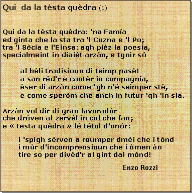 Casella di testo: Qui  da la tsta qudra (1)Qui da la tsta qudra: 'na Fama
ed ginta che la sta tra 'l Cuzna e 'l Po;tra 'l Scia e l'Einsa: agh piz la poesia,
specialmeint in diait arzn, e tgnir s        al bli tradisioun di teimp pas!        a san rd'r e cantr in compagnia,        ser di arzn come 'gh n' seimper st,        e come sperm che anch in futur 'gh 'in sia.Arzn vol dir di gran lavoradr
che drven al zervl in col che fan;e  testa qudra  l ttol d'onr:i 'spgh srven a roumper dmi che i tnd
i mr d'incomprensioun che i men n
tire so per divd'r al gint dal mnd!					Enzo Rozzi