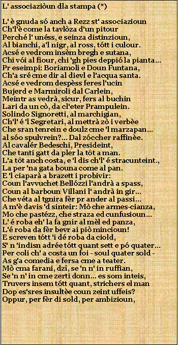 Casella di testo: L' associaziun dla stampa (*)L'  gnuda s anch a Rezz st' associaziounCh'l' come la tavlza d'un pitourPerch l' unss, e seinza distinzioun,Al bianchi, a'l nigr, al ross, ttt i culour.Acs e vedrom insm bregh e sutana,Chi vi al fiour, chi 'gh pies deppi la pianta...Pr eseimpi: Boriamoli e Doun Funtana,Ch'a sr cme dir al dievl e l'acqua santa.Acs e vedrom despss feres l'ucinBujerd e Marmiroli dal Carlein,Meintr as vedr, sicur, fers al buchinLari da un c, da cl'eter Prampulein.Solindo Signoretti, al marchigian,Ch'l'  'l Segretari, al mettr z i verbeChe sran tenrein e doulz cme 'l marzapan...al so spulvrein?... Dal zccher raffine.Al cavalr Bedeschi, Presideint,Che tanti gatt da pler la tt a man.L'a tt anch costa, e 'l dis ch'l'  stracunteint.,La per 'na gata bouna come al pan.E 'l ciapar a brazett i probivir:Coun l'avvuchet Bellzzi l'andr a spass,Coun al barboun Villani l' andr in gir...Che vta al tgnira fr pr ander al passi...A m' davis 'd sinteir: M che armes-cianza,Mo che pastzz, che straza ed cunfusioun...L'  roba eh' la fa gnir al ml ed panza,L' roba da fr bevr ai pi mincioun!E screven ttt 'i d roba da ciold,S' n 'indisn adre ttt quant sett e p quater...Per coli ch' a costa un foi - soul quater sold -As g'a comedia e fersa cme a teater.M cma farani, dz, se 'n n' in ruffian,Se 'n n' in cme zerti donn... es som inteis,Truvers insem ttt quant, strichers el manDop es'sres insulte coun zeint uffeis?Oppur, per fr di sold, per ambizioun,