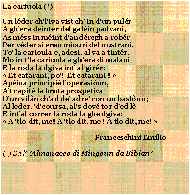 Casella di testo: La cariuola (*)Un lder chliva vist ch in dun pulrA ghera deinter del galin padvani,As mss in mint dandregh a robrPer vder si eren miouri del nustrani.To la carioula e, adesi, al va a tintr. Mo in tla carioula a ghera di malaniE la roda la dgiva int al girr: Et catarani, po!  Et catarani ! Apina principi loperasiun,At capit la bruta prospetivaDun viln chad de adre con un bastun;Al leder, dcoursa, als dov tor ded lE intal correr la roda la ghe dgiva: A tlo dit, me! A tlo dit, me ! A tlo dit, me!                                                       Franceschini Emilio(*) Da l Almanacco di Mingoun da Bibian