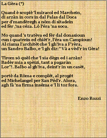Casella di testo: La Gra (*)Quand  scopi 'l mracol ed Marchein,di arzn in cors in dal Palas dal Docaper dmandregh a nm di stadened fr ,'na cza. L l'ra na soca.Mo quand s tratva ed fr dal donasiouncun i quatrein ed chitr, lra un Campioun!Al ciama larchitt che l ghiva a Frra,un Sandro Balbo, e l gh diz: V a vdr in Gra!Trom s qul che l sia dgn ed i arzn!Badr mia a spizi, tant a pagarnLor!. Balbo al ghiva, deintr in un cast,port da Rma e complt, al progted Michelangel per San Pdr. Alora,agh f na firma insma e l li toz fora.                                                                            Enzo Rozzi