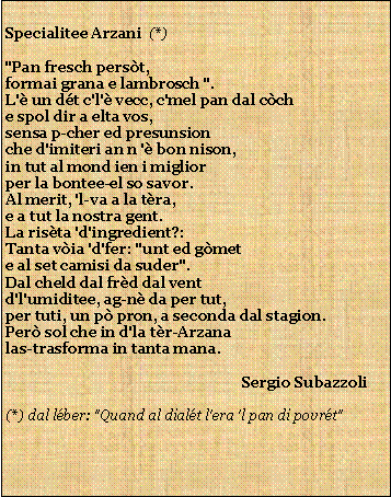 Casella di testo: Specialitee Arzani  (*)"Pan fresch perst,formai grana e lambrosch ".L' un dt c'l' vecc, c'mel pan dal cche spol dir a elta vos,sensa p-cher ed presunsionche d'imiteri an n ' bon nison,in tut al mond ien i migliorper la bontee-el so savor.Al merit, 'l-va a la tra,e a tut la nostra gent.La rista 'd'ingredient?:Tanta via 'd'fer: "unt ed gmete al set camisi da suder".Dal cheld dal frd dal ventd'l'umiditee, ag-n da per tut,per tuti, un p pron, a seconda dal stagion.Per sol che in d'la tr-Arzanalas-trasforma in tanta mana.
                                                                Sergio Subazzoli(*) dal lber: "Quand al dialt l'era 'l pan di povrt"