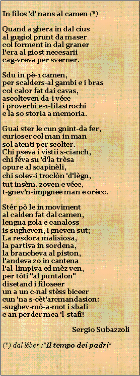 Casella di testo: In filos 'd' nans al camen (*)Quand a ghera in dal ciusal gugiol prunt da masercol forment in dal granerl'era al giost necesariicag-vreva per sverner.Sdu in p-1 camen,per scalders-al gambi e i brascol calor fat dai cavas,ascolteven da-i vcci proverbi e-1-flastrochie la so storia a memoria.Guai ster le cun gnint-da fer,curioser col man in mansol atenti per scolter.Chi pseva i vistii s-cianch,chi fva su 'd'la trsaopure al scapinli,chi solev-i trocln 'd'lgn,tut insm, zoven e vcc,t-gnev'n-impgnee man e orcc.Str p le in movimental calden fat dal camen,lengua gola e canalossis sugheven, i gneven sut;La resdora malisiosa,la partiva in sordena,la brancheva al piston,l'andeva zo in cantenal'al-limpiva ed mz ven,per tti "al puntalon"disetand i floseerun a un c-nal stss biceercun 'na s-ct'arcmandasion:-sughev-m-a-mot i sbafie an perder mea 'l-staf!                                         Sergio Subazzoli  (*) dal lber :"Il tempo dei padri"