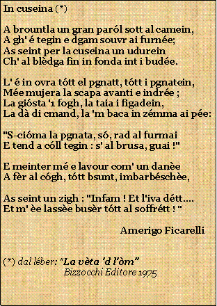 Casella di testo: In cuseina (*)A brountla un gran parl sott al camein,A gh'  tegin e dgam souvr ai furne;As seint per la cuseina un udureinCh' al bldga fin in fonda int i bude.L'  in ovra ttt el pgnatt, ttt i pgnatein,Me mujera la scapa avanti e indre ;La gista '1 fogh, la taia i figadein,La d di cmand, la 'm baca in zmma ai pe:"S-cima la pgnata, s, rad al furmaiE tend a cll tegin : s' al brusa, guai !"E meinter m e lavour com' un daneA fr al cgh, ttt bsunt, imbarbsche,As seint un zigh : "Infam ! Et l'iva dtt....Et m' e lasse busr ttt al soffrtt ! "                                                  Amerigo Ficarelli(*) dal lber: "La vta 'd l'm"                           Bizzocchi Editore 1975