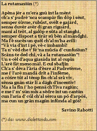 Casella di testo: La rutamasin (*)Apna jr a mera gn int la mntcha s pudr nca scampr fn dp i snt,semper vne, rubst, svlt e gajrd,sensa duvr avr di gran rigurd,man al trt, al galp e sta al stanghi,semper dispost a tirr s bn al mndghi.Ma l sucs un qul chal mha avil:V via dint i p, v-c imbamb!Ta n vd che t f na mcia d cunfuiun?Scns-te ded ch, v a la rutamasin!Un s-cl daqua giasda int al cupnLar ft meno ml. E cul sbafjnCha s dva lria dsre al Padretrne,me i lar mand drt a linfrne,a cre tt al tmp fin chal sr vv,snsa gnn str l a dgh dincentv!Ma a la fn i ho pens chlva ragin;e me i m sn ms a sdre int un cantncun laria d cl chal srca un p darp,ma cun un grn magn infnda al g!                                                           Savino Rabotti(*) da:  www.dialettando.com