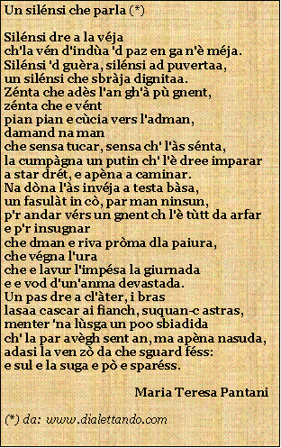 Casella di testo: Un silnsi che parla (*)Silnsi dre a la vjach'la vn d'inda 'd paz en ga n' mja.Silnsi 'd gura, silnsi ad puvertaa,un silnsi che sbrja dignitaa.Znta che ads l'an gh' p gnent,znta che e vntpian pian e ccia vers l'adman,damand na manche sensa tucar, sensa ch' l's snta,la cumpgna un putin ch' l' dree imparara star drt, e apna a caminar.Na dna l's invja a testa bsa,un fasult in c, par man ninsun,p'r andar vrs un gnent ch l' ttt da arfare p'r insugnarche dman e riva prma dla paiura,che vgna l'urache e lavur l'impsa la giurnadae e vod d'un'anma devastada.Un pas dre a cl'ter, i braslasaa cascar ai fianch, suquan-c astras,menter 'na lsga un poo sbiadidach' la par avgh sent an, ma apna nasuda,adasi la ven z da che sguard fss:e sul e la suga e p e sparss.                                           Maria Teresa Pantani(*) da:  www.dialettando.com