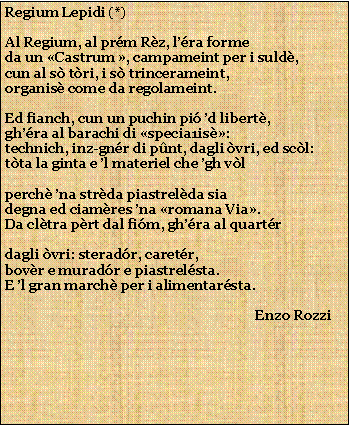 Casella di testo: Regium Lepidi (*)Al Regium, al prm Rz, lra formeda un Castrum , campameint per i suld,cun al s tri, i s trincerameint,organis come da regolameint.Ed fianch, cun un puchin pi d libert,ghra al barachi di specia1is:technich, inz-gnr di pnt, dagli vri, ed scl:tta la ginta e l materiel che gh vlperch na strda piastrelda siadegna ed ciamres na romana Via.Da cltra prt dal fim, ghra al quartrdagli vri: steradr, caretr,bovr e muradr e piastrelsta.E l gran march per i alimentarsta.                                                                          Enzo Rozzi