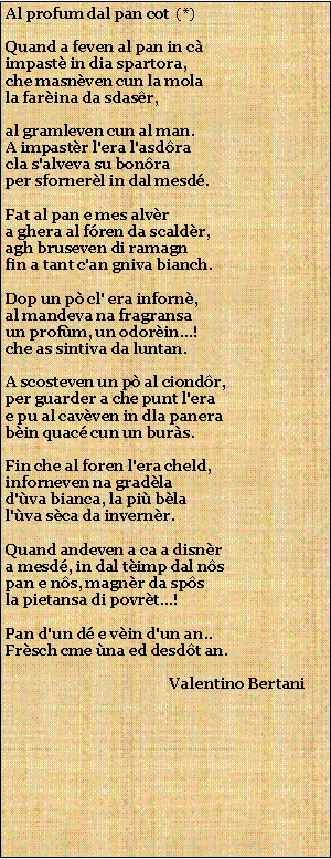 Casella di testo: Al profum dal pan cot  (*)Quand a feven al pan in cimpast in dia spartora,che masnven cun la molala farina da sdasr,al gramleven cun al man.A impastr l'era l'asdracla s'alveva su bonraper sfornerl in dal mesd.Fat al pan e mes alvra ghera al fren da scaldr,agh bruseven di ramagnfin a tant c'an gniva bianch.Dop un p cl' era inforn,al mandeva na fragransaun profm, un odorin...!che as sintiva da luntan.A scosteven un p al ciondr,per guarder a che punt l'erae pu al cavven in dla panerabin quac cun un burs.Fin che al foren l'era cheld,inforneven na gradlad'va bianca, la pi blal'va sca da invernr.Quand andeven a ca a disnra mesd, in dal timp dal nspan e ns, magnr da spsla pietansa di povrt...!Pan d'un d e vin d'un an..Frsch cme na ed desdt an.                                            Valentino Bertani