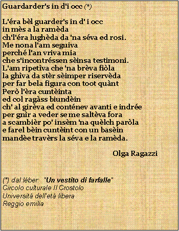 Casella di testo: Guardarder's in d'i occ (*)L'ra bl guarder's in d' i occin ms a la ramdach'l'ra lughda da 'na sva ed rosi.Me nona l'am seguivaperch l'an vriva miache s'incontrssen sinsa testimoni.L'am ripetva che 'na brva filala ghva da str simper riservdaper far bela figura con toot quntPer l'ra cuntintaed col ragss biundinch' al girva ed contnev avanti e indreper gnr a veder se me saltva foraa scambir po' insm 'na qulch parlae farel bin cuntint con un basinmande travrs la sva e la ramda.                                                                                                                          Olga Ragazzi(*) dal lber:  "Un vestito di farfalle"Circolo culturale Il CrostoloUniversit dell'et liberaReggio emilia