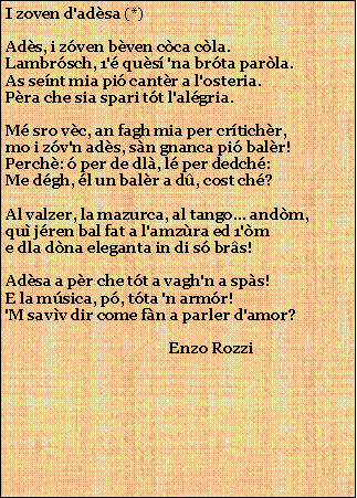 Casella di testo: I zoven d'adsa (*)Ads, i zven bven cca cla.Lambrsch, 1' qus 'na brta parla.As sent mia pi cantr a l'osteria.Pra che sia spari tt l'algria.M sro vc, an fagh mia per crtichr,mo i zv'n ads, sn gnanca pi balr!Perch:  per de dl, l per dedch:Me dgh, l un balr a d, cost ch?Al valzer, la mazurca, al tango... andm,qu jren bal fat a l'amzra ed 1'me dla dna eleganta in di s brs!Adsa a pr che tt a vagh'n a sps!E la msica, p, tta 'n armr!'M savv dir come fn a parler d'amor?                                            Enzo Rozzi