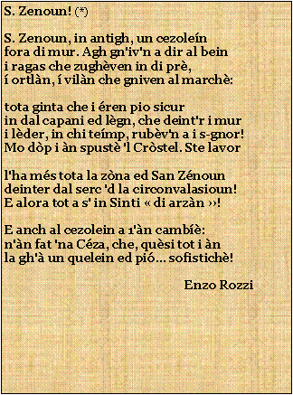 Casella di testo: S. Zenoun! (*)S. Zenoun, in antigh, un cezolenfora di mur. Agh gn'iv'n a dir al beini ragas che zughven in di pr, ortln,  viln che gniven al march:tota ginta che i ren pio sicurin dal capani ed lgn, che deint'r i muri lder, in chi temp, rubv'n a i s-gnor!Mo dp i n spust 'l Crstel. Ste lavorl'ha ms tota la zna ed San Znoundeinter dal serc 'd la circonvalasioun!E alora tot a s' in Sinti  di arzn !E anch al cezolein a 1'n camb:n'n fat 'na Cza, che, qusi tot i nla gh' un quelein ed pi... sofistich!                                                           Enzo Rozzi