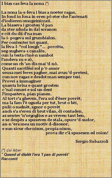 Casella di testo: I bias cas feva la nona (*)La nona la-s-feva i bias a noeter ragas,                     In fond in fona in eren p eter che l'antenati               d'iodieren omogeinizzati.                               La biaseva i grosten 'd panda ster sduda in dal scranone ci du dii d'na manla-i- pogeva sul grumbialon.Per contenter tot quant,la fva-l- "col longh "... .povrta,seg-sugheva-1 canals,cun la testa c'm-n sambotl'andeva su e z,come un ch 'an dis mai 'd-n.                                          Quanti sacrifsi sol p 'r-amor                                                sensa mei feres pagher, mai avuu 'd-pretesi,                                 cun nov ragas e desdot man semper tesi.                                    Provei a immaginer                                                        quanta brsa e quant grosten                                               c 'nal zunzei e sol un dent                                                 l'impasteva, pian pianen.                                                  Al tort c'a gheven, l'era sol d'ser povrt,                                    ma la fam l' uguela per tut, brut o bi,                                     pulii o melnt, sgnor o povrt                                            anch s'a s'eren di brut vilan, di contaden,                                    as sentev 'n'orgoglios e as vreven tant ben,                                  e se desps a spuseven de stala, opure 'd-sudor,                           an-n 'era mea un motiv d-disonor,                                         e sun sicur che nison, propia nison,                                               prova dir c' spusesen ed coion!                                                                             Sergio Subazzoli(*) dal lber:" Quand al dialt l'era 'l pan di povrt"Racconti