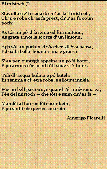 Casella di testo: El mistoch (*)Stavolta e v' insgnar cm' as fa 'l mistoch,Ch' 1'  roba ch' as fa prest, ch' 1' as fa coun poch:As ts un p 'd fareina ed furmintoun,As grata a mot la scorza d' un limoun,Agh vl un puchin 'd zccher, dl'va passa,Ed colla bella, bouna, sana e grassa;S' av per, zuntgh appeina un p 'd botr,E p armes-ce beint ttt souvra '1 tolr.Tul dl 'acqua bunta e p butelaIn zmma a cl' etra roba, e alloura mnla.Fe un bell pastoun, e quand 1'  mne cma va,Fe del mistoch  che ttt e sann cm' as fa Mandi al fouren fi cser bein,E p sintii che pren zucarein.                                                              Amerigo Ficarelli