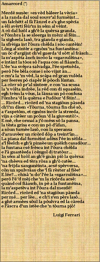 Casella di testo: Amarcord (*)Mezd sune: es vd bleer la vciaa la randa dal soul souvr'al furmint...un falchtt al f l'nzel e a's ghe spciaa li avrti fir'm in sm al vint.A c dal bzl a gh' la qursa granda,e l'mbra la se sleerga in mzz al fin...la sigheela las, tra gianda e gianda,la sfriga int l'ura chlda i so cantin!Lng al sintr a cgnss 'na funtanina:un c d'argijnt ch'el guerda 'd stt al frsch...la m'aspta nch inco la sgarzulina,e intnt la tos s l'aqua con al fiasch...L'e 'na svpra salvadga, l'e spetnda,per l'e bla come i so vijnt n...e cm'a la 'm vd, la scpa ed gran vuldaper feeres p ciapr l poch lntan.La crr s pr'al sinteer, e con 'na scusala 's vlta indre, la rd con di squasin,egh trm la vus, la lnsa un p confusal'mbra 'd la qursa e l'udur 'd fin!...... Ricrd... ricrd ed 'na stagiun psedach'i'm dsen Turna, turna fin ch s,a t'aspetm, et cgnss incr la streeda,vijn a cter un pcun 'd la giuvent!.E m, che ormai a j' mss s la pansa,la tsta grisa e con un p d'fan,a sun turne las, con la speransad'arnuver un ricrd dp a treint'n...La piana dal furmint adss l'e in slda...a'l felch e gh' pinse un qulch casadur...la funtana cs frsca int l'ura chldae l' guasteda i cngol di tratur...In sm al bzl an gh' gnn pi la qursa:'na cheva ed tra rsa a gh' cate...'na frijda sanguninta, acs sprversa,cn un spulvras che 'l f rster al fie!E le?... chis 'n do' l'e la sgarzulina...per l' 'd mj che 'm la ricrda acs:qund col fiasch, in p a la funtanina,la m'aspetva int l'ura dal mezd!Ricrd... ricrd ed 'na stagiun psedaper m... per le... e ch'i s'en prs las...a gh armes sul la pulvra ed la credae l'scra d'un iste che 'n turna pj!                                                    Luigi Ferrari 