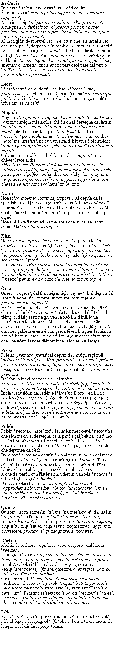 Casella di testo: In d'avşIn d'avş: "dell'avviso"; druv int i md ed dr:ser in d'avş: "credere, ritenere, presumere, sembrare, supporre"; A m in d'avş: "mi pare, mi sembra, ho l'impressione"; A m gnn in d'avş: "non mi preoccupo, non mi crea problemi, non ci penso proprio, faccio finta di niente, non me ne importa niente".Al md gist de scrvrl l': "in d' avş" che, sia int al scrt che int al parl, desps al vn cambi in: "indivş" o "indevş".Avş: al  duvr deşgnr da "a vis" dal md ed dr dal franciş antgh: "ce mest  vis" = "mi sembra"; ch' al duvr deşgnr dal latin "vīsus": "sguardo, occhiata, visione, apparizione, spettacolo, aspetto, apparenza"; particpi pas dal vrob "vidēre": "assistere a, essere testimone di un evento, provare, fare esperienza". LcitLcit: "lecito", ch' al deşvn dal latin "licet": lecito,  permesso, ch' an vl mia dr bgn o cso m " permesso, si pu". Al latin "licet" a 's druvva nch int al rispsti ch'al vrva dr "s va bin" .Magnn Magnn: "magnano, artigiano del ferro battuto; calderaio, ramaio"; urgin mia sicra, chi ds ch'al deşvgna dal latin "manianus" da "manus":" mano, colui che lavora con le mani"; chi da la parla tajda "mach'na" dal latin "mchina" p "machinanus", "mach'nanus": "l'uomo della macchine, artefice", po'cun un significht un p pi strch: "fabbro ferraio, calderario, chiavaiuolo, quello che fa lavori minuti".Galvani int 'na s ltra al prla tnt dal "magnn" e tra chiter lavōr al dş:Nel Glossario Romano del Roquefort troviamo che in antico francese Magnan o Magnien valeva chaudron, e che pass poi a significare chaudronnier dal grido: magnan, magnan (cio, come noi diremmo, parletta, parletta) con che si annunciavano i calderaj ambulanti.NnaNna: "sonnolenza continua, torpore".  Al deşvn da la spartisiun dal j ōri ed la giurnda ciamdi "ōri cannichi". La nna ōra la caschva vrs al tri dal dopmezd dal d 'd incō, gist int al mumint ch a 's cipa la sunlra dal dp dişn.Nna l' nca 'l nm ed 'na malatia che in italin la vn cianmda "encefalite letargica".NsiNsi: "nscio, ignaro, inconsapevole". La parla la vn druvda cun aft e da amgh. La deşvn dal latin "nescius": "ignaro, inconsapevole;  inesperto, ignorante, non partico; incapace, che non pu, che non  in grado di fare qualcosa;  sconosciuto, ignoto".Pianigiani al scrv: nscio o nsi dal latino "nescius": che non sa; composto da "ne": non e tema di "scire": sapere. Formula famigliare che di adopra con il verbo "fare": "fare il nescio" per dire ad alcuno che ostenta di non capirenzernzer: "ungere", dal franciş antgh "oigner" ch'al deşvn dal latin "unguere": "ungere, spalmare, cospargere o profumare con unguenti".M "nzer" in dialt al pōl avir nca 'n ter significht cl che in italin l' "corrompere" cst al deşvn dal ft che al timp di dsi j eşatōr a gh'ven l'abitdin 'd infilr un bastun cun la pnta int tt i sch che, in sma a i cr, andven in sit, per asicurres ch' an gh fs lugh gnnto 'd dr. Se i gablin ēren st cumpr, a fven blişghr la mn in sma 'l bastun cme 'l fs e-st bznt, cun cst a fven fnta che 'l bastun l'ands dinter int al sch sinsa fadga.PrsiaPrsia: "premura, fretta"; al deşvn da l'antgh regionl "prscia": "fretta", dal latin "pressare" da prĕmo" (prĕmis, pressi, pressum, prĕmĕre): "opprimere, incalzare, spingere, inseguire", da d deşvnen nca 'l parli italini "premere, premura".De Mauro int al s vocabolri al scrv:prescia sec. XIII-XIV; dal latino *prĕssĭa(m), derivato di pressāre "premere". Regionale  centromeridionale. Fretta.Int la tradusiun dal latin ed "L'asino D'oro",  ed Lucio Apuleio (125  170 circa),  Agnolo Firenzuola (1493 1543) (la tradusiun la vn publichda int al 1863 dp la s mrt), al drōva "prescia" in cl pasg ch: []con un maligno riso salutandoci, un di loro ci disse: E dove sete voi avviati con tanta prescia, or che egli  di notte?PchrPchr: "beccaio, macellaio", dal latin medioevl "beccarius" che smbra ch' al deşvgna da la parla gl/cēltica "bac" mō la smbra pi aşvin al tedsch "bicke": pnta. Da "bike" a deşvn nca al nm dal bch: "becco" 'd j uşē e tti 'l parli che deşvnen da bch.Da la parla latina a deşvn nca al nm in italin dal mas'c ed la chvra "becco" (al noster brch) e al "beccaio" l'ēra al cl ch' al masva e al vindva la chrna dal brch ch' l'ēra l'nica chrna ch'la gnva druvda int al medioēv.A gh dal parli cun l'ists significht in franciş: "boucher"e int l'antigh spagnōl: "buchin".Dal vocabolari franciş: "Ortolang": Bouchr:  rapprocher du lat. mdiv. *buccarius (buchariorium en 990 dans Nierm., s.v. bocharius), cf. l'ital. beccio  boucher  dr. de bcco bouc .QuistrQuistr: "acquistare (diritti, meriti), migliorare"; dal latin "acquīrĕre" da l'uniun ed "ad" e "quirere": "cercare, cercare di avere", da l' infint presint 'd "acquīro: acquīris, acquisivi, acquisitum, acquīrĕre": "acquistare in aggiunta, accrescere, procurarsi, guadagnare, arricchirsi".RchiaRchia da rechir: "requiare, trovare riposo"; dal latin "requies". Pianigiani l dş: composto dalla particella "re"in senso di frequentativo e quindi intensivo e "quies": quiete, riposo.Int al Vocabolri 'd la Crsca dal 1729 a gh scrt: Requiare: posare, rifinare, quietare, aver requie. Latino: quiescere. Greco: παύεσθαι.Cevolani int al "Vocabolario etimologoco del dialetto modenese" al scrv: la parola "requie"  stata per secoli nella bocca del popolo attraverso la preghiera "Requiem aeternam". In latino esistevano le parole "requies" e "quies", ed  curioso notare come l'italiano abbia fatto riferimento alla seconda (quiete) ed il dialetto alla prima.RfaRfa: "riffa", loteria privda cun in prmi un qul  ed valōr; rfa al deşvn dal spagnōl "rifa" che vōl dr loteria m in cla lngua a vōl dr nca prepotinsa.