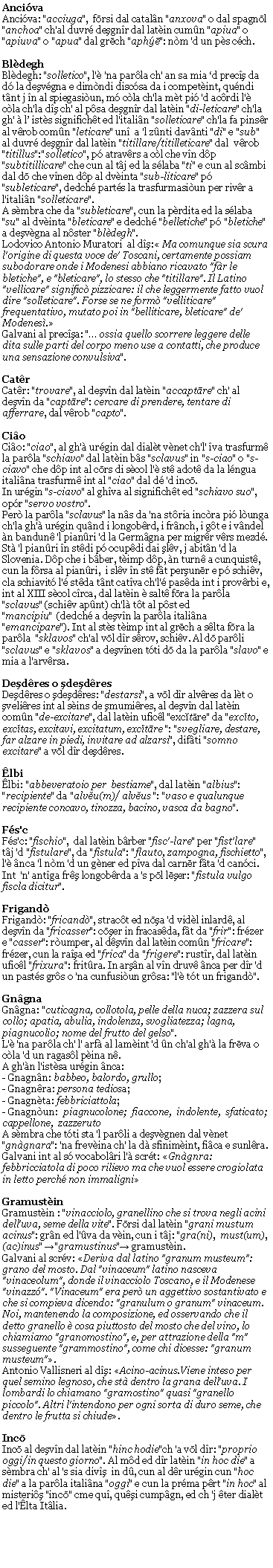 Casella di testo: AncivaAnciva: "acciuga",  fōrsi dal cataln "anxova" o dal spagnōl "anchoa" ch'al duvr deşgnr dal latin cumn "apiua" o "apiuva" o "apua" dal grēch "aphē": nm 'd un ps cch.BldeghBldegh: "solletico", l' 'na parla ch' an sa mia d precş da d la deşvgna e dimndi discsa da i competint, qundi tnt j n al spiegasiun, m cla ch'la mt pi 'd acrdi l' cla ch'la dş ch' al psa deşgnr dal latin "di-leticare" ch'la gh'  l ists significht ed l'italin "solleticare" ch'la fa pinsr al vrob comn "leticare" un  a 'l znti davnti "di" e "sub" al duvr deşgnr dal latin "titillare/titilleticare" dal  vrob "titillus":"solletico", p atravrs a cl che vn dp "subtitillicare" che cun al tj ed la slaba "ti" e cun al scmbi dal dō che vnen dp al dvinta "sub-liticare" p "subleticare", dedch parts la trasfurmasiun per rivr a l'italin "solleticare".A smbra che da "subleticare", cun la prdita ed la slaba "su" al dvinta "bleticare" e dedch "belletiche" p "bletiche"  a deşvgna al nster "bldegh".Lodovico Antonio Muratori  al dş: Ma comunque sia scura l'origine di questa voce de' Toscani, certamente possiam subodorare onde i Modenesi abbiano ricavato "fr le bletiche", e "bleticare", lo stesso che "titillare". Il Latino "vellicare" signiﬁc pizzicare: il che leggermente fatto vuol dire "solleticare". Forse se ne form "velliticare" frequentativo, mutato poi in "belliticare, bleticare" de' Modenes.Galvani al precşa: " ossia quello scorrere leggere delle dita sulle parti del corpo meno use a contatti, che produce una sensazione convulsiva".CatrCatr: "trovare", al deşvn dal latin "accaptāre" ch' al deşvn da "captāre": cercare di prendere, tentare di afferrare, dal vrob "capto".CioCio: "ciao", al gh' urgin dal dialt vnet ch'l' va trasfurm la parla "schiavo" dal latin bs "sclavus" in "s-ciao" o "s-ciavo" che dp int al cōrs di scol l' st adot da la lngua italina trasfurm int al "ciao" dal d 'd incō.In urgin "s-ciavo" al ghva al significht ed "schiavo suo", opr "servo vostro".Per la parla "sclavus" la ns da 'na stria incra pi lunga ch'la gh' urgin qund i longobrd, i frnch, i gt e i vndel n bandun 'l pianri 'd la Germgna per migrr vrs mezd. St 'l pianri n stdi p ocupdi dai şlv, j abitn 'd la Slovenia. Dp che i bber, timp dp, n turn a cunquist, cun la frsa al pianri,  i slv n st ft perşunēr e p schiv, cla schiavit l' stda tnt catva ch'l' pasda int i provrbi e, int al XIII scol crca, dal latin  salt fōra la parla "sclavus" (schiv apnt) ch'l tt al pst ed "mancipiu"  (dedch a deşvn la parla italina  "emancipare"). Int al sts timp int al grēch a slta fōra la parla  "sklavos" ch'al vōl dr srov, schiv. Al dō parli "sclavus" e "sklavos" a deşvnen tti dō da la parla "slavo" e mia a l'arvrsa.Deşdres o şdeşdresDeşdres o şdeşdres: "destarsi", a vōl dr alvres da lt o şvelires int al sins de şmumires, al deşvn dal latin comn "de-excitare", dal latin uficl "excĭtāre" da "excĭto, excĭtas, excitavi, excitatum, excĭtāre ": "svegliare, destare, far alzare in piedi, invitare ad alzarsi", difti "somno excitare" a vōl dr deşdres.lbilbi: "abbeveratoio per  bestiame", dal latin "albius": "recipiente" da "alvĕu(m)/ alvĕus ": "vaso e qualunque recipiente concavo, tinozza, bacino, vasca da bagno".Fs'cFs'c: "fischio",  dal latin brber "fisc'-lare" per "fist'lare" tj 'd "fistulare", da "fistula": "flauto, zampogna, fischietto", l' nca 'l nm 'd un gner ed pva dal carnēr fta 'd canci.Int  'n' antga frş longobrda a 's pōl lēşer: "fistula vulgo fiscla dicitur".FrigandFrigand: "fricand", stract ed nōşa 'd vidl inlard, al deşvn da "fricasser": cōşer in fracasda, ft da "frir": frzer e "casser": rumper, al dşvn dal latin comn "fricare": frzer, cun la raşa ed "frica" da "frigere": rustr, dal latin uficl "frixura": fritra. In arşn al vn druv nca per dr 'd un pasts grs o 'na cunfusiun grsa: "l' tt un frigand".	GngnaGngna: "cuticagna, collotola, pelle della nuca; zazzera sul collo; apatia, abulia, indolenza, svogliatezza; lagna, piagnucolio; nome del frutto del gelso".L' 'na parla ch' l' arf al lamint 'd n ch'al gh' la frēva o cla 'd un ragasl pina n.A gh'n l'istsa urgin nca:- Gnagnn: babbeo, balordo, grullo;- Gnagnra: persona tediosa;- Gnagnta: febbriciattola;- Gnagnun:  piagnucolone;  fiaccone,  indolente,  sfaticato;         cappellone,  zazzerutoA smbra che tti sta 'l parli a deşvgnen dal vnet "gngnara": 'na frevina ch' la d sfinimint, fica e sunlra.Galvani int al s vocabolri l' scrt: Gngnra: febbricciatola di poco rilievo ma che vuol essere crogiolata in letto perch non immaligniGramustinGramustin : "vinacciolo, granellino che si trova negli acini dell'uva, seme della vite". Fōrsi dal latin "grani mustum acinus": grn ed l'va da vin, cun i tj: "gra(ni),  must(um),  (ac)inus" →"gramustinus"→ gramustin.Galvani al scrv: Deriva dal latino "granum musteum": grano del mosto. Dal "vinaceum" latino nasceva "vinaceolum", donde il vinacciolo Toscano, e il Modenese "vinazz". "Vinaceum" era per un aggettivo sostantivato e che si compieva dicendo: "granulum o granum" vinaceum. Noi, mantenendo la composizione, ed osservando che il detto granello  cosa piuttosto del mosto che del vino, lo chiamiamo "granomostino", e, per attrazione della "m" susseguente "grammostino", come chi dicesse: "granum musteum".Antonio Vallisneri al dş: Acino-acinus.Viene inteso per quel semino legnoso, che st dentro la grana dell'uva. I lombardi lo chiamano "gramostino" quasi "granello piccolo". Altri l'intendono per ogni sorta di duro seme, che dentro le frutta si chiude.IncōIncō al deşvn dal latin "hinc hodie"ch 'a vōl dr: "proprio oggi/in questo giorno". Al md ed dr latin "in hoc die" a smbra ch' al 's sia şbragh in d, cun al dr urgin "hoc die" a la parla italina "oggi" e cun la prma prt "in hoc" al misteriş incō cme qu, quşi cumpgn, ed ch 'j ter dialt ed l'lta Itlia.