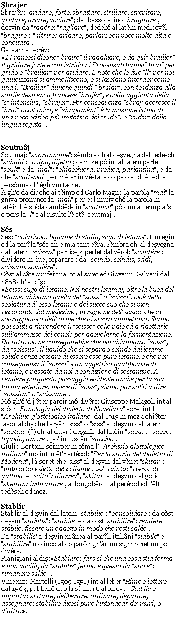 Casella di testo: ŞbrajrŞbrajr: "gridare, forte, sbraitare, strillare, strepitare, gridare, urlare, vociare"; dal basso latino "bragitare", deşvn da "ragĕre: "ragliare", dedch al latin medioevl "bragire": "nitrire: gridare, parlare con voce molto alta e concitata".Galvani al scrv:I Francesi dicono" braire" il ragghiare, e da qui" brailler" il gridare forte e con istrido ; i Provenzali hanno" brai" per grido e "braillar" per gridare.  noto che le due "ll" per noi gallicizzanti si ammolliscono, e si lasciano intender come una j. "Braillar" diviene quindi " brajr", con tendenza alla sottile desinenza francese "brajr", e colla aggiunta della "s" intensiva, "sbrajr". Per conseguenza "sbraj" accresce il "brai" occitanico, e "sbrajamnt"  la mozione latina di una voce celtica pi imitativa del "rudo", e "rudor" della lingua togata.ScutmjScutmj: "soprannome"; smbra ch'al deşvgna dal tedsch "schuld": "colpa, difetto"; cambi p int al latin parl "scult" e da "mal": "chiacchiera, predica, parlantina", e da ch "scult-mal" per mter in vsta la cōlpa o al dift ed la persuna ch' gh vn tach.A gh' da dr che ai timp ed Carlo Magno la parla "mal" la gnva pronuncda "mail" per cl mutv ch la parla in latin l'  stda cambida in "scutmail" p cun al timp a 's  prs la "l" e al risult l' st "scutmaj".SsSs: "colaticcio, liquame di stalla, sugo di letame". L'urgin ed la parla "ss"an  mia tnt cra. Smbra ch' al deşvgna dal latin "scissus" particpi perft dal vrob "scindĕre": dividere in due, separare"; da "scindo, scindis, scidi, scissum, scindĕre".  Cst al cta cunfirma int al scrt ed Giovanni Galvani dal 1868 ch al dş:Sciss: sugo di letame. Nei nostri letamaj, oltre la buca del letame, abbiamo quella del "sciss" o "scisso", cio della scolatura di esso letame o del succo suo che si vien separando dal medesimo, in ragione dell' acqua che vi sovrappiove o dell' orine che vi si sovrammettono. Siamo poi soliti a riprendere il "scisso" colle pale ed a rigettarlo sull'ammasso del concio per agevolarne la fermentazione. Da tutto ci ne conseguirebbe che noi chiamiamo "sciss", da "scissus", il liquido che si separa o scinde dal letame solido senza cessare di essere esso pure letame, e che per conseguenza il "scisso"  un aggettivo qualificante di letame, e passato da noi a condizione di sostantivo. A rendere poi questo passaggio evidente anche per la sua forma esteriore, invece di "sciss", siamo pur soliti a dire "scissm" o "scissume".M gh' 'd j ter parr m divrs: Giuseppe Malagoli int al stdi "Fonologia del dialetto di Novellara" scrt int l' "Archivio glottologico italiano" dal 1913 in mz a chiter lavōr al dş che l'arşn "siss" o "ziss" al deşvn dal latin "suctiat" (?) ch' al duvr deşgnr dal latin "sūcus": "succo, liquido, umore", po' in tuscn "succhio".Giulio Bertoni, simper in sma l "Archivio glottologico italiano" m int 'n t'r artcol: "Per la storia del dialetto di Modena", l' scrt che "siss" al deşvn dal vnet "skitr": "imbrattare detto del pollame", po' "scinto: "sterco di gallina" e "scito": diarrea", "skitr" al deşvn dal gtic "skitan: imbrattare", al longobrd dal period ed l'lt tedsch ed mz.StablrStablr al deşvn dal latin "stabilio": "consolidare"; da cst deşvn "stabĭlis": "stabile" e da cst "stabilire": rendere stabile, fissare un oggetto in modo che resti saldo .Da "stabilis" a deşvnen nca al parli italini "stabile" e "stabilire" m incō al dō parli gh'n un significht un p divrs.Pianigiani al dş:Stabilire: fars si che una cosa stia ferma e non vacilli, da "stabilis" fermo e questo da "stare": rimanere saldo.Vincenzo Martelli (1509-1551) int al lber "Rime e lettere" dal 1563, publich dp la s mrt, al scrv: Stabilire importa: statuire, deliberare, ordinare, deputare, assegnare; stabilire dicesi pure l'intonacar de' muri, o d'altro.