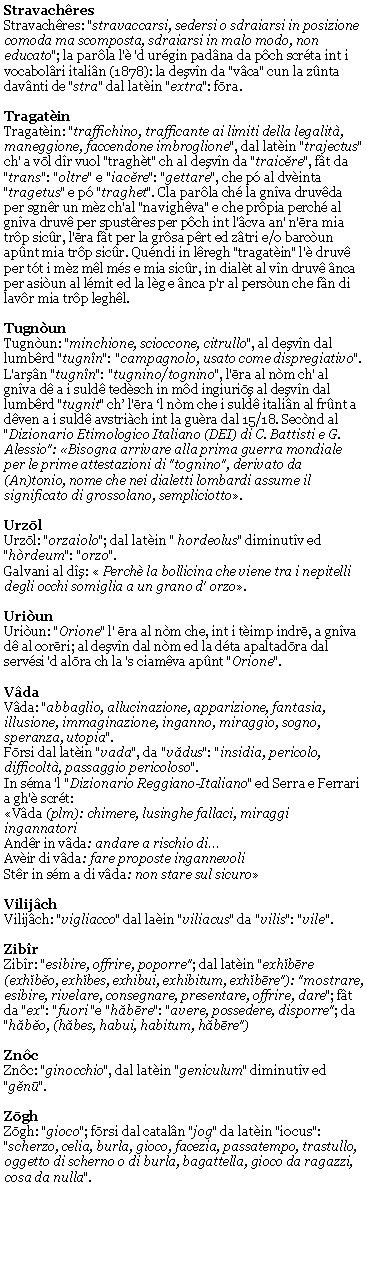 Casella di testo: StravachresStravachres: "stravaccarsi, sedersi o sdraiarsi in posizione comoda ma scomposta, sdraiarsi in malo modo, non educato"; la parla l' 'd urgin padna da pch scrta int i vocabolri italin (1878): la deşvn da "vca" cun la znta davnti de "stra" dal latin "extra": fōra.TragatinTragatin: "traffichino, trafficante ai limiti della legalit, maneggione, faccendone imbroglione", dal latin "trajectus" ch' a vōl dr vuol "traght" ch al deşvn da "traicĕre", ft da "trans": "oltre" e "iacĕre": "gettare", che p al dvinta "tragetus" e p "traghet". Cla parla ch la gnva druvda per sgnr un mz ch'al "navighva" e che prpia perch al gnva druv per spustres per pch int l'cva an' n'ēra mia trp sicr, l'ēra ft per la grsa prt ed ztri e/o barcun apnt mia trp sicr. Qundi in lregh "tragatin" l' druv per tt i mz ml ms e mia sicr, in dialt al vn druv nca per asiun al lmit ed la lg e nca p'r al persun che fn di lavr mia trp leghl.TugnunTugnun: "minchione, scioccone, citrullo", al deşvn dal lumbrd "tugnn": "campagnolo, usato come dispregiativo". L'arşn "tugnn": "tugnino/tognino", l'ēra al nm ch' al gnva d a i suld tedsch in md ingiuriōş al deşvn dal lumbrd "tugnit" ch l'ēra l nm che i suld italin al frnt a dven a i suld avstrich int la gura dal 15/18. Secnd al "Dizionario Etimologico Italiano (DEI) di C. Battisti e G. Alessio": Bisogna arrivare alla prima guerra mondiale per le prime attestazioni di "tognino", derivato da (An)tonio, nome che nei dialetti lombardi assume il significato di grossolano, sempliciotto.UrzōlUrzōl: "orzaiolo"; dal latin " hordeolus" diminutv ed "hrdeum": "orzo".Galvani al dş:  Perch la bollicina che viene tra i nepitelli degli occhi somiglia a un grano d' orzo.UriunUriun: "Orione" l' ēra al nm che, int i timp indrē, a gnva d al corēri; al deşvn dal nm ed la dta apaltadōra dal servsi 'd alōra ch la 's ciamva apnt "Orione".VdaVda: "abbaglio, allucinazione, apparizione, fantasia,  illusione, immaginazione, inganno, miraggio, sogno, speranza, utopia".Fōrsi dal latin "vada", da "vădus": "insidia, pericolo, difficolt, passaggio pericoloso".In sma 'l "Dizionario Reggiano-Italiano" ed Serra e Ferrari a gh' scrt:Vda (plm): chimere, lusinghe fallaci, miraggi ingannatoriAndr in vda: andare a rischio diAvir di vda: fare proposte ingannevoliStr in sm a di vda: non stare sul sicuroVilijchVilijch: "vigliacco" dal lain "viliacus" da "vilis": "vile".ZibrZibr: "esibire, offrire, poporre"; dal latin "exhĭbēre (exhĭbĕo, exhĭbes, exhibui, exhibitum, exhĭbēre"): "mostrare, esibire, rivelare, consegnare, presentare, offrire, dare"; ft da "ex": "fuori "e "hăbēre": "avere, possedere, disporre"; da "hăbĕo, (hăbes, habui, habitum, hăbēre") ZncZnc: "ginocchio", dal latin "geniculum" diminutv ed "gĕnū".ZōghZōgh: "gioco"; fōrsi dal cataln "jog" da latin "iocus": "scherzo, celia, burla, gioco, facezia, passatempo, trastullo, oggetto di scherno o di burla, bagattella, gioco da ragazzi, cosa da nulla".