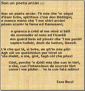 Casella di testo: Sun un poeta arzn (1)Sun un poeta arzn: l' mia che 'm sgni
d'ser brv, spiritous c'me don Bdgni,
e manco meno che 'l me stri arzni
psen scurr la fama ed Ramusani;e gnanca a crd al me rmi s bli         da scomodr al nom ed Ficarli       Am gurd bein ed pinsr che 'l me parli   sapien turbr, nch da luntan, Davoli.L' che qui l, s brv, an gh'n mia pi!
Agh vl un quelchidun per trel s
'ste dialt, e me, gint, fagh cl che pss!Cst, perche 'n dzdi mia che sun in trt,
o che, cun l'intensioun de scurzr frt
come i me pder... 'm la sun fata adss!					                                           Enzo Rozzi