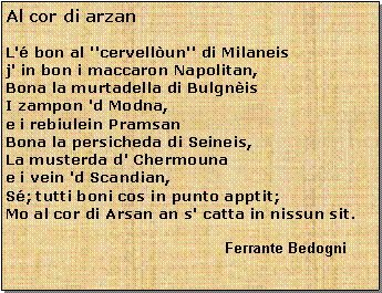 Casella di testo: Al cor di arzanL' bon al ''cervellun'' di Milaneisj' in bon i maccaron Napolitan,Bona la murtadella di BulgnisI zampon 'd Modna,e i rebiulein PramsanBona la persicheda di Seineis,La musterda d' Chermounae i vein 'd Scandian,S; tutti boni cos in punto apptit;Mo al cor di Arsan an s' catta in nissun sit.			                                          Ferrante Bedogni