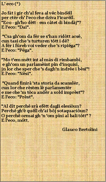 Casella di testo: L' eco (*)Jo ft i gir ch'al feva al vc bindllper ctr ch' l'eco che dziva Ficarll."Eco - gh'ho dtt - em ctet di bindj"?E l'eco: "Dai". "Csa gh'om da fr se s'han ridtt acs,cun tasi che 's turturen ttt i d?A fr i freb voi veder che 's ripiga"?E l'eco: "Pga"."Mo t'em mtt int al ms di rimbamb, e gh'om un parlamint pn d'inquis,jn lor che sper che 's dagh'n indre i bsi"!E l'eco: "Nsi". "Quand finir 'sta storia da scanslr,cun lor che rsten l parlamentre me che 'm tca andr a sold imprst"?E l'eco: "Prst"."Al dt perch sr eftt dagli elesiun?Perch gh' qull ch'ai bj sotaquaciun?O perch ormai gh 'n 'om pni al bali ttt" ?E l'eco, mtt.                                                           Glauco Bertolini