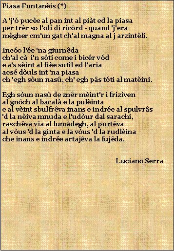 Casella di testo: Piasa Funtanis (*)A 'j' puce al pan int al pit ed la piasaper trr so l'oli di ricrd - quand 'j'eramgher cm'un gat ch'al magna al j arzintli.Inco l'e 'na giurndach'al c  i'n sti come i bicr vde a's sint al fie sutl ed l'ariaacs duls int 'na piasach 'egh sun nas, ch' egh ps tti al matini.Egh sun nas de znr mint'r i frizvenal gnch al bacal e la pulintae al vint sbulfrva inans e indre al spulvrs'd la niva mnuda e l'udur dal sarachi,raschva via al lumdegh, al purtvaal vus 'd la ginta e la vus 'd la rudlinache inans e indre artajva la fujda.                                                                     Luciano Serra