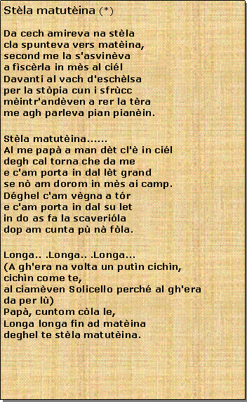 Casella di testo: Stla matutina (*)Da cech amireva na stla
cla spunteva vers matina,
second me la s'asvinva
a fscrla in ms al cilDavanti al vach d'eschlsa
per la stpia cun i sfrcc
mintr'andven a rer la tra
me agh parleva pian pianin.Stla matutina......Al me pap a man dt cl' in cil
degh cal torna che da me
e c'am porta in dal lt grand
se n am dorom in ms ai camp.Dghel c'am vgna a tr
e c'am porta in dal su let
in do as fa la scaverila
dop am cunta p n fla.Longa.. .Longa.. .Longa...(A gh'era na volta un putn cichn,
cichn come te,al ciamven Solicello perch al gh'era
da per l)Pap, cuntom cla le,
Longa longa fin ad matina
deghel te stla matutina.                                                                                 