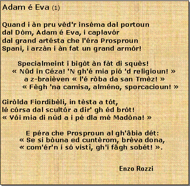 Casella di testo: Adam  Eva (1)Quand i n pru vd'r insma dal portoun
dal Dm, Adam  Eva, i caplavr
dal grand artsta che l'ra Prosproun
Spani, i arzn i n fat un grand armr!Specialmeint i bigt n ft di squs! Nd in Cza! 'N gh' mia pi 'd religioun!           a z-braiven  l' rba da san Tmz!          Fgh 'na camisa, almno, sporcacioun! Girlda Fiordibli, in tsta a tt,l crsa dal scultr a dir' gh d brt! Vi mia di nd a i p dla m Madna!            E pra che Prosproun al gh'bia dt: Se si buna ed cuntrom, brva dona,
 com'r'n i s vist, gh'i fgh sobt! .   									Enzo Rozzi