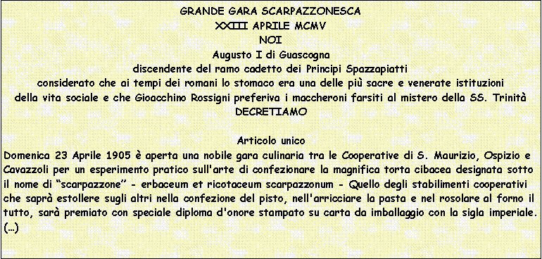 Casella di testo: GRANDE GARA SCARPAZZONESCA
XXIII APRILE MCMV
NOI
Augusto I di Guascogna
discendente del ramo cadetto dei Principi Spazzapiatti
considerato che ai tempi dei romani lo stomaco era una delle pi sacre e venerate istituzioni 
della vita sociale e che Gioacchino Rossigni preferiva i maccheroni farsiti al mistero della SS. Trinit
DECRETIAMO

Articolo unicoDomenica 23 Aprile 1905  aperta una nobile gara culinaria tra le Cooperative di S. Maurizio, Ospizio e Cavazzoli per un esperimento pratico sull'arte di confezionare la magnifica torta cibacea designata sotto il nome di scarpazzone - erbaceum et ricotaceum scarpazzonum - Quello degli stabilimenti cooperativi che sapr estollere sugli altri nella confezione del pisto, nell'arricciare la pasta e nel rosolare al forno il tutto, sar premiato con speciale diploma d'onore stampato su carta da imballaggio con la sigla imperiale. ()