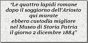 Casella di testo: Le quattro lapidi romanedopo il soggiorno dellAriostoqui murateebbero custodia migliorenel Museo di Storia Patriail giorno 2 dicembre 1884